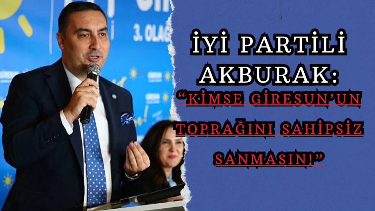 İYİ Partili Akburak: “Kimse Giresun’un Toprağını Sahipsiz Sanmasın!”